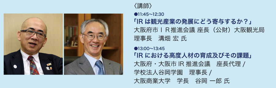 【第1回関西IRショーケース 特別講演講師】IRは観光産業の発展にどう寄与するか？　大阪府・大阪市IR推進会議 座長/(公財)大阪観光局 理事長　溝畑宏 氏 ｜ IRにおける高度人材の育成及びその課題　大阪府・大阪市IR推進会議 座長代理/学校法人谷岡学園 理事長/大阪商業大学 学長　谷岡 一郎 氏